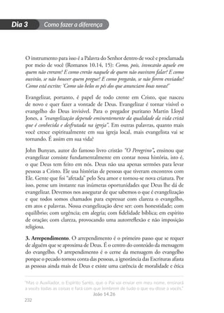 Como fazer a diferença
“Mas o Auxiliador, o Espírito Santo, que o Pai vai enviar em meu nome, ensinará
a vocês todas as coisas e fará com que lembrem de tudo o que eu disse a vocês.”
João 14.26
232
D
i
a
1
Dia 3
O instrumento para isso é a Palavra do Senhor dentro de você e proclamada
por meio de você (Romanos 10.14, 15): Como, pois, invocarão aquele em
quem não creram? E como crerão naquele de quem não ouviram falar? E como
ouvirão, se não houver quem pregue? E como pregarão, se não forem enviados?
Como está escrito: ‘Como são belos os pés dos que anunciam boas novas!’
Evangelizar, portanto, é papel de todo crente em Cristo, que nasceu
de novo e quer fazer a vontade de Deus. Evangelizar é tornar visível o
evangelho do Deus invisível. Para o pregador puritano Martin Lloyd
Jones, a “evangelização depende eminentemente da qualidade da vida cristã
que é conhecida e desfrutada na igreja”. Em outras palavras, quanto mais
você cresce espiritualmente em sua igreja local, mais evangelista vai se
tornando. É assim em sua vida?
John Bunyan, autor do famoso livro cristão “O Peregrino”, ensinou que
evangelizar consiste fundamentalmente em contar nossa história, isto é,
o que Deus tem feito em nós. Deus não usa apenas sermões para levar
pessoas a Cristo. Ele usa histórias de pessoas que tiveram encontros com
Ele. Gente que foi “afetada” pelo Seu amor e tornou-se nova criatura. Por
isso, pense um instante nas inúmeras oportunidades que Deus lhe dá de
evangelizar. Devemos nos assegurar de que sabemos o que é evangelização
e que todos somos chamados para expressar com clareza o evangelho,
em atos e palavras. Nossa evangelização deve ser: com honestidade; com
equilíbrio; com urgência; em alegria; com fidelidade bíblica; em espírito
de oração; com clareza, provocando uma autorreflexão e não imposição
religiosa.
3. Arrependimento. O arrependimento é o primeiro passo que se requer
de alguém que se aproxima de Deus. É o centro do conteúdo da mensagem
do evangelho. O arrependimento é o cerne da mensagem do evangelho
porque o pecado tomou conta das pessoas, a ignorância das Escrituras afasta
as pessoas ainda mais de Deus e existe uma carência de moralidade e ética
 