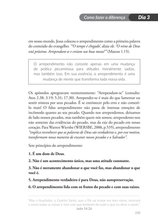 Como fazer a diferença
“Mas o Auxiliador, o Espírito Santo, que o Pai vai enviar em meu nome, ensinará
a vocês todas as coisas e fará com que lembrem de tudo o que eu disse a vocês.”
João 14.26
233
Dia 3
em nosso mundo. Jesus colocou o arrependimento como a primeira palavra
do conteúdo do evangelho: “‘O tempo é chegado’, dizia ele. ‘O reino de Deus
está próximo. Arrependam-se e creiam nas boas novas!’” (Marcos 1.15).
O arrependimento não consiste apenas em uma mudança
de prática pecaminosa para atitudes moralmente sadias,
mas também isso. Em sua essência, o arrependimento é uma
mudança de mente que transforma toda nossa vida.
Os apóstolos apregoavam veementemente: “Arrependam-se” (consulte:
Atos 2.38; 3.19; 5.31; 17.30). Arrepender-se é mais do que lamentar ou
sentir tristeza por seus pecados. É se entristecer pelo erro e não cometê-
lo mais! O falso arrependimento não passa de intensas emoções de
incômodo quanto ao seu pecado. Quando nos arrependemos, deixamos
de lado nossos pecados, mas também quem nós somos; arrependemo-nos
não somente das evidências do pecado, mas da raiz do pecado em nosso
coração. ParaWarrenWiersbe (WIERSBE, 2006, p.535), arrependimento
“implica reconhecer que as palavras de Deus são verdadeiras e, por esse motivo,
transformam nossa maneira de encarar nossos pecados e o Salvador”.
Sete princípios do arrependimento:
1. É um dom de Deus.
2. Não é um acontecimento único, mas uma atitude constante.
3. Não é meramente abandonar o que você faz, mas abandonar o que
você é.
5. Arrependimento verdadeiro é para Deus, não autopreservação.
6. O arrependimento lida com os frutos do pecado e com suas raízes.
 