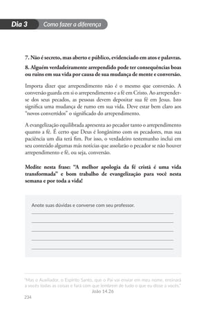 Como fazer a diferença
“Mas o Auxiliador, o Espírito Santo, que o Pai vai enviar em meu nome, ensinará
a vocês todas as coisas e fará com que lembrem de tudo o que eu disse a vocês.”
João 14.26
234
D
i
a
1
Dia 3
7. Não é secreto, mas aberto e público, evidenciado em atos e palavras.
8. Alguém verdadeiramente arrependido pode ter consequências boas
ou ruins em sua vida por causa de sua mudança de mente e conversão.
Importa dizer que arrependimento não é o mesmo que conversão. A
conversão guarda em si o arrependimento e a fé em Cristo. Ao arrepender-
se dos seus pecados, as pessoas devem depositar sua fé em Jesus. Isto
significa uma mudança de rumo em sua vida. Deve estar bem claro aos
“novos convertidos” o significado do arrependimento.
A evangelização equilibrada apresenta ao pecador tanto o arrependimento
quanto a fé. É certo que Deus é longânimo com os pecadores, mas sua
paciência um dia terá fim. Por isso, o verdadeiro testemunho inclui em
seu conteúdo algumas más notícias que assolarão o pecador se não houver
arrependimento e fé, ou seja, conversão.
Medite nesta frase: “A melhor apologia da fé cristã é uma vida
transformada” e bom trabalho de evangelização para você nesta
semana e por toda a vida!
Anote suas dúvidas e converse com seu professor.
 