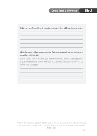 Como fazer a diferença
“Mas o Auxiliador, o Espírito Santo, que o Pai vai enviar em meu nome, ensinará
a vocês todas as coisas e fará com que lembrem de tudo o que eu disse a vocês.”
João 14.26
235
Dia 3
Falando com Deus. Registre aqui o que querdizera Ele neste momento:
Guardando a palavra no coração. Coloque o versículo na sequência
correta e memorize:
coisas vocês. com o ensinará que o Pai vai em meu nome, a vocês todas as
e que o lembrem de tudo o Mas que eu Espírito Santo, disse a João 14.26
enviar fará Auxiliador,
 