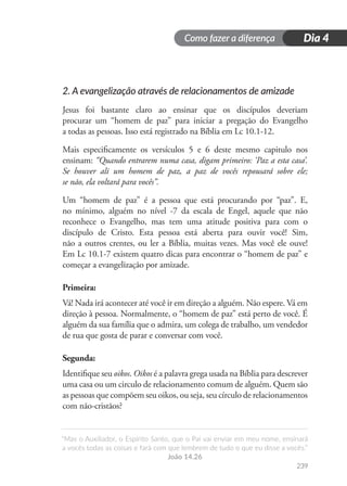 Como fazer a diferença
“Mas o Auxiliador, o Espírito Santo, que o Pai vai enviar em meu nome, ensinará
a vocês todas as coisas e fará com que lembrem de tudo o que eu disse a vocês.”
João 14.26
239
Dia 4
2. A evangelização através de relacionamentos de amizade
Jesus foi bastante claro ao ensinar que os discípulos deveriam
procurar um “homem de paz” para iniciar a pregação do Evangelho
a todas as pessoas. Isso está registrado na Bíblia em Lc 10.1-12.
Mais especificamente os versículos 5 e 6 deste mesmo capitulo nos
ensinam: “Quando entrarem numa casa, digam primeiro: ‘Paz a esta casa’.
Se houver ali um homem de paz, a paz de vocês repousará sobre ele;
se não, ela voltará para vocês”.
Um “homem de paz” é a pessoa que está procurando por “paz”. E,
no mínimo, alguém no nível -7 da escala de Engel, aquele que não
reconhece o Evangelho, mas tem uma atitude positiva para com o
discípulo de Cristo. Esta pessoa está aberta para ouvir você! Sim,
não a outros crentes, ou ler a Bíblia, muitas vezes. Mas você ele ouve!
Em Lc 10.1-7 existem quatro dicas para encontrar o “homem de paz” e
começar a evangelização por amizade.
Primeira:
Vá! Nada irá acontecer até você ir em direção a alguém. Não espere. Vá em
direção à pessoa. Normalmente, o “homem de paz” está perto de você. É
alguém da sua família que o admira, um colega de trabalho, um vendedor
de rua que gosta de parar e conversar com você.
Segunda:
Identifique seu oikos. Oikos é a palavra grega usada na Bíblia para descrever
uma casa ou um circulo de relacionamento comum de alguém. Quem são
as pessoas que compõem seu oikos, ou seja, seu círculo de relacionamentos
com não-cristãos?
 