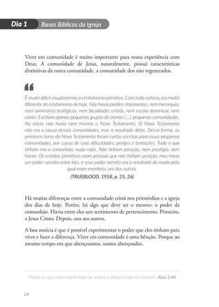 D
i
a
1
Dia 1 Bases Bíblicas da Igreja
“Todos os que criam mantinham-se unidos e tinham tudo em comum”. Atos 2.44
24
Viver em comunidade é muito importante para nossa experiência com
Deus. A comunidade de Jesus, naturalmente, possui características
distintivas da outra comunidade, a comunidade dos não regenerados.
É muito difícilvisualizarmos o cristianismo primitivo. Com toda certeza, era muito
diferente do cristianismo de hoje. Não havia prédios imponentes, nem hierarquia,
nem seminários teológicos, nem faculdades cristãs, nem escola dominical, nem
corais. Existiam apenas pequenos grupos de crentes [...], pequenas comunidades.
No inicio, não havia nem mesmo o Novo Testamento. O Novo Testamento
não era a causa dessas comunidades, mas o resultado delas. Dessa forma, os
primeiros livros do Novo Testamento foram cartas escritas para essas pequenas
comunidades, por causa de suas dificuldades, perigos e tentações. Tudo o que
tinham era a comunhão, nada mais. Não tinham posição, nem prestigio, nem
honra. Os cristãos primitivos eram pessoas que não tinham posição, mas havia
um poder secreto entre eles, e esse poder secreto era o resultado do modo pelo
qual eram membros uns dos outros.
(TRUEBLOOD, 1958, p. 25, 26)
Há muitas diferenças entre a comunidade cristã nos primórdios e a igreja
dos dias de hoje. Porém, há algo que deve ser o mesmo: o poder da
comunhão. Havia entre eles um sentimento de pertencimento. Primeiro,
a Jesus Cristo. Depois, uns aos outros.
A boa notícia é que é possível experimentar o poder que eles tinham para
viver e fazer a diferença. Viver em comunidade é uma bênção. Porque ao
mesmo tempo em que abençoamos, somos abençoados.
“
 