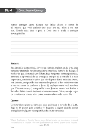 Como fazer a diferença
“Mas o Auxiliador, o Espírito Santo, que o Pai vai enviar em meu nome, ensinará
a vocês todas as coisas e fará com que lembrem de tudo o que eu disse a vocês.”
João 14.26
240
D
i
a
1
Dia 4
Vamos começar agora! Escreva nas linhas abaixo o nome de
10 pessoas que você conhece que estão em seu oikos e ore por
elas. Estude cada caso e peça a Deus que o ajude a começar
a evangelizá-las.
Terceira:
Seja amigo(a) desta pessoa. Se você já é amigo, melhor ainda! Uma dica
para estar preparado para testemunhar a esta pessoa é através do diálogo. É
melhor do que a leitura de um folheto. Faça perguntas, conte experiências,
aproveite as oportunidades de crises para orar por ela e com ela. E o mais
importante, no momento certo, que só o Espírito Santo mostrará a você,
sem demora, compartilhe seu testemunho pessoal: a) fale sobre como era
a sua vida antes de conhecer a Jesus; b) explique como você percebeu
que Cristo o amava; c) compartilhe como Jesus se tornou seu Senhor e
Salvador; d) fale das evidências de seu encontro com Cristo, ou seja, o que
ele transformou em seu viver e continua transformando a cada dia.
Quarta:
Compartilhe o plano de salvação. Você pode usar o método de Jo 3.16.
Siga os 14 passos para desenhar o diagrama a seguir quando estiver
evangelizando alguém e compartilhando seu testemunho:
 