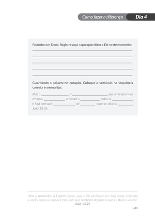 Como fazer a diferença
“Mas o Auxiliador, o Espírito Santo, que o Pai vai enviar em meu nome, ensinará
a vocês todas as coisas e fará com que lembrem de tudo o que eu disse a vocês.”
João 14.26
243
Dia 4
Falando com Deus. Registre aqui o que querdizera Ele neste momento:
Guardando a palavra no coração. Coloque o versículo na sequência
correta e memorize:
Mas o _________________, o ______________________, que o Pai vai enviar
em meu _____________, ensinará a ____________ todas as _____________
e fará com que ______________ de _________ o que eu disse a _________.
João 14.26
 