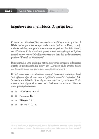Dia:
Como fazer a diferença
“Mas o Auxiliador, o Espírito Santo, que o Pai vai enviar em meu nome, ensinará
a vocês todas as coisas e fará com que lembrem de tudo o que eu disse a vocês.”
João 14.26
244
D
i
a
1
Dia 5
O que é um ministério? Será que você tem um? Certamente que sim. A
Bíblia ensina que todos os que receberam o Espírito de Deus, ou seja,
todos os cristãos, têm pelo menos um dom espiritual. Isso foi ensinado
em 1Coríntios 12.7: “A cada um, porém, é dada a manifestação do Espírito,
visando ao bem comum”. O objetivo do uso dos dons fica evidente no texto
paulino: “Visando ao bem comum”.
Paulo escrevia a uma igreja que parecia estar sendo arrogante e desleixada
quanto ao uso dos dons. Ele escreve em 1Coríntios 12.1: “Irmãos, quanto
aos dons espirituais, não quero que vocês sejam ignorantes”.
E você, como tem entendido esse assunto? Como tem usado seus dons?
“Há diferentes tipos de dons, mas o Espírito é o mesmo” (1Coríntios 12.4).
Se você é um filho de Deus, algum dom você tem. Já sabe qual é? São
diversos, mas algum deles você tem. Podemos encontrar na Bíblia os
dons, principalmente em:
□
□ □	 1Coríntios 12 e 14;
□
□ □	 Romanos 12;
□
□ □	 Efésios 4.11;
□
□ □	 1Pedro 4.10, 11.
Engaje-se nos ministérios da igreja local
 