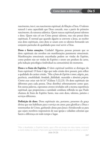 Como fazer a diferença
“Mas o Auxiliador, o Espírito Santo, que o Pai vai enviar em meu nome, ensinará
a vocês todas as coisas e fará com que lembrem de tudo o que eu disse a vocês.”
João 14.26
247
Dia 5
nascimento, isto é, seu nascimento espiritual, de filiação a Deus. O talento
natural é uma capacidade que Deus concede, mas a partir do primeiro
nascimento, da natureza adâmica. Quem nasceu espiritual possui talentos
e dons. Quem não crê em Cristo possui talentos, mas não possui dons
espirituais. É normal que quando alguém se converte a Jesus, ao receber
seus dons espirituais, estes dons se unam com os talentos formando um
conjunto particular de qualidades para você servir a Deus.
Dons e fortes emoções. Cuidado! Algumas pessoas pensam que os
dons espirituais são envoltos em manifestações puramente emocionais.
Manifestações emocionais exacerbadas podem ser vindas do Espírito,
como podem não ser vindas do Espírito e serem um produto da carne,
pela indução psicológica (individual ou comunitária) do momento.
Dons e o fruto do Espírito. O dom espiritual também se distingue do
fruto espiritual. O fruto é algo que todo cristão deve possuir, pois reflete
a qualidade do caráter cristão. “Mas o fruto do Espírito é amor, alegria, paz,
paciência, amabilidade, bondade, fidelidade, mansidão e domínio próprio.
Contra essas coisas não há lei” (Gálatas 5.22,23). Os dons espirituais são
diferentes para cada pessoa. Deus distribui soberanamente como quer.
Em outras palavras, esperamos crentes nivelados sob a mesma experiência
espiritual, que proporciona a santidade cotidiana refletida no que Paulo
chamou de fruto do Espírito Santo, mas com dons, talentos, paixões e
serviços diferentes.
Definição de dons. Dons espirituais são, portanto, presentes da graça
divina que nos habilitam para o serviço em amor, para glorificar a Deus e
testemunhar de Cristo, ganhando almas para Jesus e fortalecendo-as para
que sejam membros responsáveis de suas igrejas e cidadãos celestiais que
fazem a diferença em todo tempo e lugar.
 