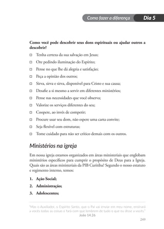 Como fazer a diferença
“Mas o Auxiliador, o Espírito Santo, que o Pai vai enviar em meu nome, ensinará
a vocês todas as coisas e fará com que lembrem de tudo o que eu disse a vocês.”
João 14.26
249
Dia 5
Como você pode descobrir seus dons espirituais ou ajudar outros a
descobrir?
□
□ Tenha certeza da sua salvação em Jesus;
□
□ Ore pedindo iluminação do Espírito;
□
□ Pense no que lhe dá alegria e satisfação;
□
□ Peça a opinião dos outros;
□
□ Sirva, sirva e sirva, disponível para Cristo e sua causa;
□
□ Desafie a si mesmo a servir em diferentes ministérios;
□
□ Pense nas necessidades que você observa;
□
□ Valorize os serviços diferentes do seu;
□
□ Coopere, ao invés de competir;
□
□ Procure usar seu dom, não espere uma carta convite;
□
□ Seja flexível com estruturas;
□
□ Tome cuidado para não ser crítico demais com os outros.
Ministérios na igreja
Em nossa igreja estamos organizados em áreas ministeriais que englobam
ministérios específicos para cumprir o propósito de Deus para a Igreja.
Quais são as áreas ministeriais da PIB Curitiba? Segundo o nosso estatuto
e regimento interno, temos:
1.	 Ação Social;
2.	 Administração;
3.	 Adolescentes;
 