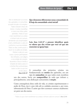 Bases Bíblicas da Igreja
“Todos os que criam mantinham-se unidos e tinham tudo em comum”. Atos 2.44
Dia 1
25
Que elementos diferenciam nossa comunidade de
fé hoje da comunidade cristã inicial?
Leia Atos 2.42-47 e procure identificar quais
os valores que eles viviam que você crê que são
essenciais na igreja hoje:
A comunhão dos primeiros cristãos era
fundamentada no ensino dos apóstolos, em um
tipo de comunhão em que todos eram membros
uns dos outros, havia um compartilhar de tudo que tinham e,
principalmente, uma dedicação comunitária à oração.
Como consequência desse estilo de vida, os cristãos experimentaram o
poder de Deus, isto é, uma vida sob os cuidados amorosos e, por vezes,
sobrenaturais de Deus. É assim que deve acontecer conosco atualmente:
ser parte uns dos outros.
Eles se dedicavam ao ensino
dos apóstolos e à comunhão,
ao partir do pão e às orações.
Todos estavam cheios de
temor, e muitas maravilhas
e sinais eram feitos pelos
apóstolos. Todos os que
criam mantinham-se unidos
e tinham tudo em comum.
Vendendo suas propriedades
e bens, distribuíam a cada um
conforme a sua necessidade.
Todos os dias, continuavam a
reunir-se no pátio do templo.
Partiam o pão em suas
casas, e juntos participavam
das refeições, com alegria
e sinceridade de coração,
louvando a Deus e tendo a
simpatia de todo o povo. E
o Senhor lhes acrescentava
todos os dias os que iam
sendo salvos.
Atos 2.42-47
 