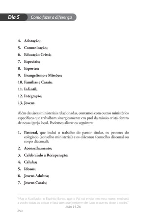 Como fazer a diferença
“Mas o Auxiliador, o Espírito Santo, que o Pai vai enviar em meu nome, ensinará
a vocês todas as coisas e fará com que lembrem de tudo o que eu disse a vocês.”
João 14.26
250
D
i
a
1
Dia 5
4.	 Adoração;
5.	 Comunicação;
6.	 Educação Cristã;
7.	 Especiais;
8.	 Esportes;
9.	 Evangelismo e Missões;
10.	Famílias e Casais;
11.	Infantil;
12.	Integração;
13.	Jovens.
Além das áreas ministeriais relacionadas, contamos com outros ministérios
específicos que trabalham sinergicamente em prol da missão cristã dentro
de nossa igreja local. Podemos alistar os seguintes:
1.	 Pastoral, que inclui o trabalho do pastor titular, os pastores do
colegiado (conselho ministerial) e os diáconos (conselho diaconal ou
corpo diaconal);
2.	 Aconselhamento;
3.	 Celebrando a Recuperação;
4.	 Células;
5.	 Idosos;
6.	 Jovens Adultos;
7.	 Jovens Casais;
 