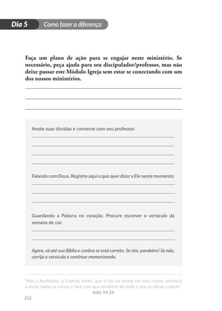 Como fazer a diferença
“Mas o Auxiliador, o Espírito Santo, que o Pai vai enviar em meu nome, ensinará
a vocês todas as coisas e fará com que lembrem de tudo o que eu disse a vocês.”
João 14.26
252
D
i
a
1
Dia 5
Faça um plano de ação para se engajar neste ministério. Se
necessário, peça ajuda para seu discipulador/professor, mas não
deixe passar este Módulo Igreja sem estar se conectando com um
dos nossos ministérios.
Anote suas dúvidas e converse com seu professor.
Falando com Deus. Registre aqui o que querdizera Ele neste momento:
Guardando a Palavra no coração. Procure escrever o versículo da
semana de cor.
Agora, vá até sua Bíblia e confira se está correto. Se sim, parabéns! Se não,
corrija o versículo e continue memorizando.
 