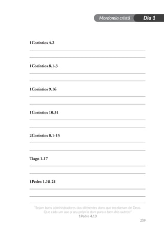 Mordomia cristã Dia 1
259
“Sejam bons administradores dos diferentes dons que receberam de Deus.
Que cada um use o seu próprio dom para o bem dos outros!”
1Pedro 4.10
1Coríntios 4.2
1Coríntios 8.1-3
1Coríntios 9.16
1Coríntios 10.31
2Coríntios 8.1-15
Tiago 1.17
1Pedro 1.18-21
 