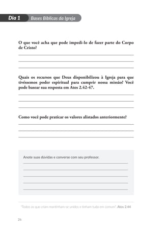 D
i
a
1 Bases Bíblicas da Igreja
“Todos os que criam mantinham-se unidos e tinham tudo em comum”. Atos 2.44
26
Dia 1
O que você acha que pode impedi-lo de fazer parte do Corpo
de Cristo?
Quais os recursos que Deus disponibilizou à Igreja para que
tivéssemos poder espiritual para cumprir nossa missão? Você
pode basear sua resposta em Atos 2.42-47.
Como você pode praticar os valores alistados anteriormente?
Anote suas dúvidas e converse com seu professor.
 