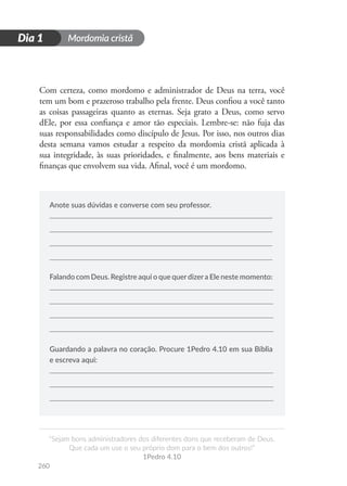 Mordomia cristã
260
D
i
a
1
“Sejam bons administradores dos diferentes dons que receberam de Deus.
Que cada um use o seu próprio dom para o bem dos outros!”
1Pedro 4.10
Dia 1
Com certeza, como mordomo e administrador de Deus na terra, você
tem um bom e prazeroso trabalho pela frente. Deus confiou a você tanto
as coisas passageiras quanto as eternas. Seja grato a Deus, como servo
dEle, por essa confiança e amor tão especiais. Lembre-se: não fuja das
suas responsabilidades como discípulo de Jesus. Por isso, nos outros dias
desta semana vamos estudar a respeito da mordomia cristã aplicada à
sua integridade, às suas prioridades, e finalmente, aos bens materiais e
finanças que envolvem sua vida. Afinal, você é um mordomo.
Anote suas dúvidas e converse com seu professor.
Falando com Deus. Registre aqui o que querdizera Ele neste momento:
Guardando a palavra no coração. Procure 1Pedro 4.10 em sua Bíblia
e escreva aqui:
 