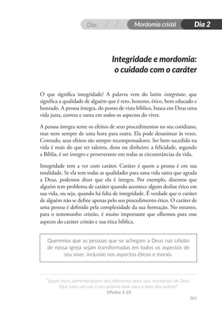 Dia: Mordomia cristã
261
“Sejam bons administradores dos diferentes dons que receberam de Deus.
Que cada um use o seu próprio dom para o bem dos outros!”
1Pedro 4.10
Dia 2
O que significa integridade? A palavra vem do latim integritate, que
significa a qualidade de alguém que é reto, honesto, ético, bem educado e
honrado. A pessoa íntegra, do ponto de vista bíblico, busca em Deus uma
vida justa, correta e santa em todos os aspectos do viver.
A pessoa íntegra sente os efeitos de seus procedimentos no seu cotidiano,
mas nem sempre de uma hora para outra. Ela pode desanimar às vezes.
Contudo, seus efeitos são sempre recompensadores. Ser bem sucedido na
vida é mais do que ter talento, dons ou dinheiro; a felicidade, segundo
a Bíblia, é ser integro e perseverante em todas as circunstâncias da vida.
Integridade tem a ver com caráter. Caráter é quem a pessoa é em sua
totalidade. Se ela tem todas as qualidades para uma vida santa que agrada
a Deus, podemos dizer que ela é íntegra. Por exemplo, dizemos que
alguém tem problema de caráter quando acontece algum deslize ético em
sua vida, ou seja, quando há falta de integridade. É verdade que o caráter
de alguém não se define apenas pelo seu procedimento ético. O caráter de
uma pessoa é definido pela complexidade da sua formação. No entanto,
para o testemunho cristão, é muito importante que olhemos para esse
aspecto do caráter cristão e sua ética bíblica.
Queremos que as pessoas que se achegam a Deus nas células
de nossa igreja sejam transformadas em todos os aspectos de
seu viver, inclusive nos aspectos éticos e morais.
Integridade e mordomia:
o cuidado com o caráter
 