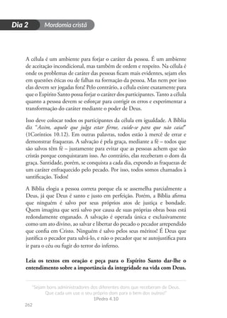 Mordomia cristã
262
D
i
a
1
“Sejam bons administradores dos diferentes dons que receberam de Deus.
Que cada um use o seu próprio dom para o bem dos outros!”
1Pedro 4.10
Dia 2
A célula é um ambiente para forjar o caráter da pessoa. É um ambiente
de aceitação incondicional, mas também de ordem e respeito. Na célula é
onde os problemas de caráter das pessoas ficam mais evidentes, sejam eles
em questões éticas ou de falhas na formação da pessoa. Mas nem por isso
elas devem ser jogadas fora! Pelo contrário, a célula existe exatamente para
que o Espírito Santo possa forjar o caráter dos participantes.Tanto a célula
quanto a pessoa devem se esforçar para corrigir os erros e experimentar a
transformação do caráter mediante o poder de Deus.
Isso deve colocar todos os participantes da célula em igualdade. A Bíblia
diz “Assim, aquele que julga estar firme, cuide-se para que não caia!”
(1Coríntios 10.12). Em outras palavras, todos estão à mercê de errar e
demonstrar fraquezas. A salvação é pela graça, mediante a fé – todos que
são salvos têm fé – justamente para evitar que as pessoas achem que são
cristãs porque conquistaram isso. Ao contrário, elas receberam o dom da
graça. Santidade, porém, se conquista a cada dia, expondo as fraquezas de
um caráter enfraquecido pelo pecado. Por isso, todos somos chamados à
santificação. Todos!
A Bíblia elogia a pessoa correta porque ela se assemelha parcialmente a
Deus, já que Deus é santo e justo em perfeição. Porém, a Bíblia afirma
que ninguém é salvo por seus próprios atos de justiça e bondade.
Quem imagina que será salvo por causa de suas próprias obras boas está
redondamente enganado. A salvação é operada única e exclusivamente
como um ato divino, ao salvar e libertar do pecado o pecador arrependido
que confia em Cristo. Ninguém é salvo pelos seus méritos! É Deus que
justifica o pecador para salvá-lo, e não o pecador que se autojustifica para
ir para o céu ou fugir do terror do inferno.
Leia os textos em oração e peça para o Espírito Santo dar-lhe o
entendimento sobre a importância da integridade na vida com Deus.
 