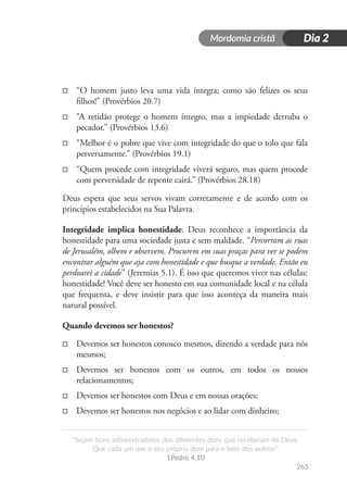 Mordomia cristã
263
“Sejam bons administradores dos diferentes dons que receberam de Deus.
Que cada um use o seu próprio dom para o bem dos outros!”
1Pedro 4.10
Dia 2
□
□ “O homem justo leva uma vida íntegra; como são felizes os seus
filhos!” (Provérbios 20.7)
□
□ “A retidão protege o homem íntegro, mas a impiedade derruba o
pecador.” (Provérbios 13.6)
□
□ “Melhor é o pobre que vive com integridade do que o tolo que fala
perversamente.” (Provérbios 19.1)
□
□ “Quem procede com integridade viverá seguro, mas quem procede
com perversidade de repente cairá.” (Provérbios 28.18)
Deus espera que seus servos vivam corretamente e de acordo com os
princípios estabelecidos na Sua Palavra.
Integridade implica honestidade. Deus reconhece a importância da
honestidade para uma sociedade justa e sem maldade. “Percorram as ruas
de Jerusalém, olhem e observem. Procurem em suas praças para ver se podem
encontrar alguém que aja com honestidade e que busque a verdade. Então eu
perdoarei a cidade” (Jeremias 5.1). É isso que queremos viver nas células:
honestidade! Você deve ser honesto em sua comunidade local e na célula
que frequenta, e deve insistir para que isso aconteça da maneira mais
narural possível.
Quando devemos ser honestos?
□
□ Devemos ser honestos conosco mesmos, dizendo a verdade para nós
mesmos;
□
□ Devemos ser honestos com os outros, em todos os nossos
relacionamentos;
□
□ Devemos ser honestos com Deus e em nossas orações;
□
□ Devemos ser honestos nos negócios e ao lidar com dinheiro;
 