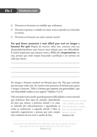 Mordomia cristã
264
D
i
a
1
“Sejam bons administradores dos diferentes dons que receberam de Deus.
Que cada um use o seu próprio dom para o bem dos outros!”
1Pedro 4.10
Dia 2
□
□ Devemos ser honestos no trabalho que realizamos;
□
□ Devemos expressar a verdade em amor, nunca expondo ou criticando
os outros;
□
□ Devemos ser honestos em tudo e jamais mentir!
Em qual desses momentos é mais difícil para você ser íntegro e
honesto? Por quê? Depois de escrever sobre isso, converse com seu
discipulador/professor para buscar uma solução para esta dificuldade.
É muito importante que sejamos como a Bíblia diz: irrepreensíveis, ou
seja, pessoas que estão sempre buscando a perfeição e ser corretas em
tudo que fazem.
Ser íntegro e honesto resultará em bênçãos para nós. Veja que versículo
precioso para todos nós, ele contém uma promessa de bênção para quem
é íntegro e honesto: “Feliz é o homem que empresta com generosidade e que
com honestidade conduz os seus negócios” (Salmos 112.5).
Valeumapalavradecautela:quandopassamosdificuldadesecrisesénormal
que tenhamos dois tipos de atitudes, dependendo
do jeito que somos: a primeira atitude é se calar,
se isolando dos relacionamentos e aguardando as
coisas se acalmarem; a segunda atitude é falar, se
expondo exageramente a pessoas que nem sempre
têm condições de nos ouvir e ajudar de fato.
“Apesar de tudo isso, sua irmã
Judá, a traidora, não voltou
para mim de todo o coração,
mas sim com fingimento”,
declara o Senhor.
Jeremias 3.10
 