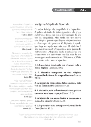 Mordomia cristã
265
“Sejam bons administradores dos diferentes dons que receberam de Deus.
Que cada um use o seu próprio dom para o bem dos outros!”
1Pedro 4.10
Dia 2
Inimigo da integridade: hipocrisia
O maior inimigo da integridade é a hipocrisia.
A palavra derivida do latim hypocrisis e do grego
hupokrisis, e tem a ver com a representação de um
ator da antiguidade. Mais tarde, seu uso passou
a se dirigir a pessoas que fingem comportamentos
e valores que não possuem. O hipócrita é aquele
que finge ter aquilo que não tem. O hipócrita é
um mentiroso nato! O hipócrita é uma pessoa de
padrão dúbio. O hipócrita oculta a realidade de seu
caráter como um ator oculta sua face atrás de um
personagem ou de uma máscara. Felizmente, a Bíblia
tem muito a dizer sobre a hipocrisia.
1. A hipocrisia é condenada por Deus em toda a
Bíblia Sagrada (Jeremias 3.10);
2. A hipocrisia transparece na vida religiosa
desprovida de frutos de arrependimento (Mateus
23.28);
3. A hipocrisia proporciona falsos ensinos, pois
vem de falsos mestres (1Timóteo 4.2);
4. A hipocrisia pode influenciar toda uma geração
com suas mentiras e trapaças (Lucas 12.1);
5. A hipocrisia tem como frutos a insensatez, a
maldade e a mentira (Isaías 32.6);
6. A hipocrisia é uma deturpação da vontade de
Deus (Salmos 32.2);
Assim são vocês: por fora
parecem justos ao povo, mas
por dentro estão cheios de
hipocrisia e maldade.
Mateus 23.28
Tais ensinamentos vêm
de homens hipócritas e
mentirosos, que têm a
consciência cauterizada.
1Timóteo 4.2
Nesse meio tempo, tendo-
se juntado uma multidão de
milhares de pessoas, a ponto
de se atropelarem umas às
outras, Jesus começou a
falar primeiramente aos seus
discípulos, dizendo: “Tenham
cuidado com o fermento dos
fariseus, que é a hipocrisia”.
Lucas 12.1
Pois o insensato fala com
insensatez e só pensa no mal:
Ele pratica a maldade e espalha
mentiras sobre o Senhor; deixa
o faminto sem nada e priva de
água o sedento.
Isaías 32.6
Como é feliz aquele a quem o
Senhor não atribui culpa e em
quem não há hipocrisia!
Salmos 32.2
 