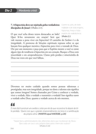 Mordomia cristã
266
D
i
a
1
“Sejam bons administradores dos diferentes dons que receberam de Deus.
Que cada um use o seu próprio dom para o bem dos outros!”
1Pedro 4.10
Dia 2
7. A hipocrisia deve ser rejeitada pelos verdadeiros
discípulos de Jesus! (1Pedro 2.1).
O que você acha desses textos destacados ao lado?
Quer lê-los novamente em oração? Será que
vale mesmo a pena viver em hipocrisia? O caminho do Senhor é o da
integridade. A promessa de bênçãos espirituais repousa sobre os que
lançam fora qualquer mentira e hipocrisia para viver a vontade de Deus.
Ore por um momento e peça para que o Espírito mostre a você se existe
algum tipo de tendência à hipocrisia em seu coração. Busque a Deus com
sinceridade e em arrependimento. Clame pelo perdão e misericórdia de
Deus nas vezes em que você falhou.
Devemos ter muito cuidado quando somos pessoas talentosas e
prestigiadas, mas sem integridade, porque ter dons e talentos não significa
que somos íntegros! Somos chamados por Cristo a conhecer a verdade,
viver a verdade, falar a verdade e transmitir a verdade! Isso significa tanto
a verdade sobre Deus, quanto a verdade acerca de nós mesmos.
É mais fácil construir um caráter e zelar por ele do que reconstruí-lo depois de tê-
lo perdido. ‘Quero crer que o grande empreendimento na terra é a santificação
da própria alma’. (MARTIN apud WIERSBE, p.28)
Livrem-se, pois, de toda
maldade e de todo engano,
hipocrisia, inveja e toda
espécie de maledicência.
1Pedro 2.1
“
 