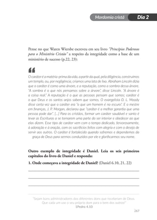 Mordomia cristã
267
“Sejam bons administradores dos diferentes dons que receberam de Deus.
Que cada um use o seu próprio dom para o bem dos outros!”
1Pedro 4.10
Dia 2
Pense no que Waren Wiersbe escreveu em seu livro "Princípios Poderosos
para o Ministério Cristão" a respeito da integridade como a base de um
ministério de sucesso (p.22, 23):
O caráteré a matéria-prima davida, a partirda qual, pela diligência, construímos
um templo, ou, por negligência, criamos uma lata de lixo. Abraham Lincoln dizia
que o caráter é como uma árvore, e a reputação, como a sombra dessa árvore.
“A sombra é o que nós pensamos sobre a árvore”, disse Lincoln. “A árvore é
a coisa real.” A reputação é o que as pessoas pensam que somos; caráter é
o que Deus e os santos anjos sabem que somos. O evangelista D. L. Moody
disse certa vez que o caráter era “o que um homem é no escuro”. E o mestre
em finanças, J. P. Morgan, declarou que “caráter é a melhor garantia que uma
pessoa pode dar”. […] Para os cristãos, formar um caráter saudável e santo é
levar as Escrituras a se tornarem uma parte do ser interior e obedecer ao que
elas dizem. Esse tipo de caráter vem com o tempo dedicado, fervorosamente,
à adoração e à oração, com os sacrifícios feitos com alegria e com o desejo de
servir aos outros. O caráter é fortalecido quando sofremos e dependemos da
graça de Deus para sermos conduzidos por ele e glorificarmos seu nome.
Outro exemplo de integridade é Daniel. Leia os seis primeiros
capítulos do livro de Daniel e responda:
1. Onde começava a integridade de Daniel? (Daniel 6.10, 21, 22)
“
 