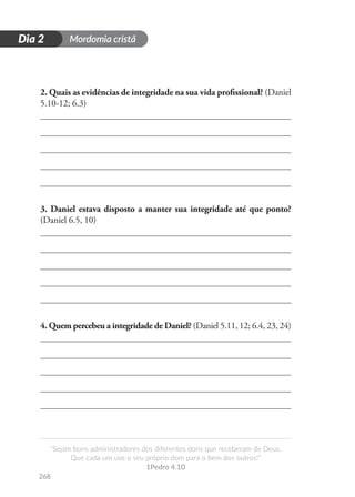 Mordomia cristã
268
D
i
a
1
“Sejam bons administradores dos diferentes dons que receberam de Deus.
Que cada um use o seu próprio dom para o bem dos outros!”
1Pedro 4.10
Dia 2
2. Quais as evidências de integridade na sua vida profissional? (Daniel
5.10-12; 6.3)
3. Daniel estava disposto a manter sua integridade até que ponto?
(Daniel 6.5, 10)
4. Quem percebeu a integridade de Daniel? (Daniel 5.11, 12; 6.4, 23, 24)
 