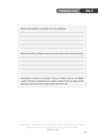 Mordomia cristã
269
“Sejam bons administradores dos diferentes dons que receberam de Deus.
Que cada um use o seu próprio dom para o bem dos outros!”
1Pedro 4.10
Dia 2
Anote suas dúvidas e converse com seu professor.
Falando com Deus. Registre aqui o que querdizera Ele neste momento:
Guardando a palavra no coração. Procure 1Pedro 4.10 em sua Bíblia
e grife. Escreva o versículo num cartão e deixe-o em um lugar visível
para que você possa lê-lo várias vezes durante o dia.
 