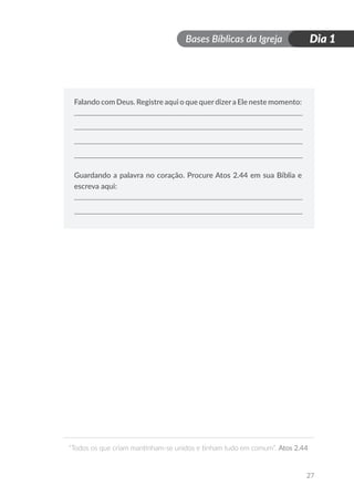 Bases Bíblicas da Igreja
“Todos os que criam mantinham-se unidos e tinham tudo em comum”. Atos 2.44
27
Dia 1
Falando com Deus. Registre aqui o que querdizera Ele neste momento:
Guardando a palavra no coração. Procure Atos 2.44 em sua Bíblia e
escreva aqui:
 