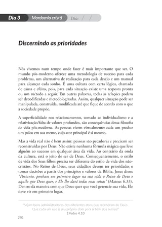 Dia:
Mordomia cristã
270
D
i
a
1
“Sejam bons administradores dos diferentes dons que receberam de Deus.
Que cada um use o seu próprio dom para o bem dos outros!”
1Pedro 4.10
Dia 3
Nós vivemos num tempo onde fazer é mais importante que ser. O
mundo pós-moderno oferece uma metodologia de sucesso para cada
problema, um alternativa de realização para cada desejo e um manual
para alcançar cada sonho. É uma cultura com certa lógica, chamada
de causa e efeito, pois, para cada situação existe uma resposta pronta
ou um método a seguir. Em outras palavras, todas as relações podem
ser decodificadas e metodologizadas. Assim, qualquer situação pode ser
manipulada, construída, modificada até que fique de acordo com o que
a sociedade propõe.
A superficialidade nos relacionamentos, somado ao individualismo e a
relativização/falta de valores profundos, são consequências dessa filosofia
de vida pós-moderna. As pessoas vivem virtualmente: cada um produz
um palco em sua mente, cujo ator principal é si mesmo.
Mas a vida real não é bem assim: pessoas são pecadoras e precisam ser
reconstruídas por Deus. Não existe nenhuma fórmula mágica que leve
alguém ao sucesso em qualquer área da vida. Ao contrário da onda
da cultura, está o jeito de ser de Deus. Consequentemente, o estilo
de vida dos Seus filhos precisa ser diferente do estilo de vida dos não-
cristãos. No Reino de Deus, seus cidadãos devem ter prioridades e
tomar decisões a partir dos princípios e valores da Bíblia. Jesus disse:
“Portanto, ponham em primeiro lugar na sua vida o Reino de Deus e
aquilo que Deus quer, e Ele lhe dará todas essas coisas” (Mateus 6.33).
Dentro da maneira com que Deus quer que você gerencie sua vida, Ele
deve vir em primeiro lugar.
Discernindo as prioridades
 