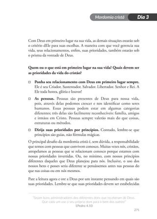 Mordomia cristã
271
“Sejam bons administradores dos diferentes dons que receberam de Deus.
Que cada um use o seu próprio dom para o bem dos outros!”
1Pedro 4.10
Dia 3
Com Deus em primeiro lugar na sua vida, as demais situações estarão sob
o critério dEle para suas escolhas. A maneira com que você gerencia sua
vida, seus relacionamentos, enfim, suas prioridades, também estarão sob
o prisma da vontade de Deus.
Quem ou o que está em primeiro lugar na sua vida? Quais devem ser
as prioridades da vida do cristão?
□
□ Ponha seu relacionamento com Deus em primeiro lugar sempre.
Ele é seu Criador. Sustentador. Salvador. Libertador. Senhor e Rei. A
Ele toda honra, glória e louvor!
□
□ As pessoas. Pessoas são presentes de Deus para nossa vida,
pois, através delas podemos crescer e nos identificar como seres
humanos. Essas pessoas podem estar em algumas categorias
diferentes; três delas são facilmente reconhecíveis: família, amigos
e irmãos em Cristo. Pessoas sempre valerão mais do que coisas,
estruturas ou métodos.
□
□ Dirija suas prioridades por princípios. Contudo, lembre-se que
princípios são guias, não fórmulas mágicas.
O principal desafio da mordomia cristã é, sem dúvida, a responsabilidade
que temos com pessoas que convivem conosco. Muitas vezes nós, cristãos,
atropelamos as pessoas que se relacionam conosco porque estamos com
nossas prioridades invertidas. Ou, no mínimo, com nossos princípios
diferentes daqueles que Deus planejou para nós. Inclusive, o uso dos
nossos bens e posses seria diferente se pensássemos antes nas pessoas do
que nas coisas ou em nós mesmos.
Pare a leitura agora e ore a Deus por um instante pensando em quais são
suas prioridades. Lembre-se que suas prioridades devem ser estabelecidas
 