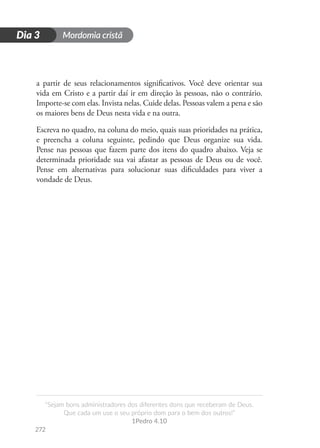 Mordomia cristã
272
D
i
a
1
“Sejam bons administradores dos diferentes dons que receberam de Deus.
Que cada um use o seu próprio dom para o bem dos outros!”
1Pedro 4.10
Dia 3
a partir de seus relacionamentos significativos. Você deve orientar sua
vida em Cristo e a partir daí ir em direção às pessoas, não o contrário.
Importe-se com elas. Invista nelas. Cuide delas. Pessoas valem a pena e são
os maiores bens de Deus nesta vida e na outra.
Escreva no quadro, na coluna do meio, quais suas prioridades na prática,
e preencha a coluna seguinte, pedindo que Deus organize sua vida.
Pense nas pessoas que fazem parte dos itens do quadro abaixo. Veja se
determinada prioridade sua vai afastar as pessoas de Deus ou de você.
Pense em alternativas para solucionar suas dificuldades para viver a
vondade de Deus.
 