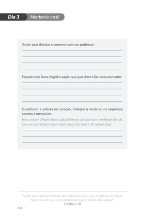 Mordomia cristã
274
D
i
a
1
“Sejam bons administradores dos diferentes dons que receberam de Deus.
Que cada um use o seu próprio dom para o bem dos outros!”
1Pedro 4.10
Dia 3
Anote suas dúvidas e converse com seu professor.
Falando com Deus. Registre aqui o que querdizera Ele neste momento:
Guardando a palavra no coração. Coloque o versículo na sequência
correta e memorize:
bons próprio 1Pedro Sejam cada diferentes use que dons receberam dos de.
Que um seu administradores dom para o dos bem 4.10 outros! Deus
 