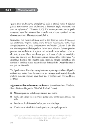 Mordomia cristã
276
D
i
a
1
“Sejam bons administradores dos diferentes dons que receberam de Deus.
Que cada um use o seu próprio dom para o bem dos outros!”
1Pedro 4.10
Dia 4
“pois o amor ao dinheiro é uma fonte de todos os tipos de males. E algumas
pessoas, por quererem tanto ter dinheiro, se desviaram da fé e encheram a sua
vida de sofrimentos” (1Timóteo 6.10). Em outras palavras, muito pode
ser conhecido sobre nosso caráter pessoal e maturidade espiritual apenas
observando como lidamos com o dinheiro.
Jesus disse: “um escravo não pode servir a dois donos ao mesmo tempo, pois
vai rejeitar um e preferir o outro; ou será fiel a um e desprezará o outro. Vocês
não podem servir a Deus e também servir ao dinheiro” (Mateus 6.24). Ele
nos ensina que o dinheiro pode se tornar uma idolatria. Muitas pessoas
pensam que o dinheiro é apenas um meio de intercâmbio, como se
ele fosse neutro. Outra acreditam que ele é uma bênção ou maldição,
sendo que os que o têm desprezam aqueles que não têm, e vice-versa. No
entanto, o dinheiro não é neutro, tampouco uma bênção ou maldição em
si mesmo, como se tivesse poder místico de felicidade. O segredo está no
uso que você faz dele.
Você pode usar o dinheiro tanto para o mal, quanto para o bem. O poder
está em suas mãos. Deus lhe deu recursos para que você o administre da
melhor maneira possível. Você deve usar o dinheiro em prol do Reino
de Deus.
Alguns conselhos sobre o uso das finanças (extraído do livro "Dinheiro,
Sexo e Poder na Perspectiva Cristã" de Richard Foster):
□
□ Não compare sua vida financeira com a de outro.
□
□ Tenha um amigo ou conselheiro para prestar contas desta área da sua
vida.
□
□ Lembre-se do dízimo do Senhor, em primeiro lugar.
□
□ Cultive uma atitude interior de gratidão por aquilo que tem.
 