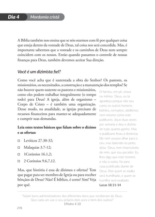 Mordomia cristã
278
D
i
a
1
“Sejam bons administradores dos diferentes dons que receberam de Deus.
Que cada um use o seu próprio dom para o bem dos outros!”
1Pedro 4.10
Dia 4
A Bíblia também nos ensina que se nós orarmos com fé por qualquer coisa
que esteja dentro da vontade de Deus, tal coisa nos será concedida. Mas, é
importante sabermos que a vontade e os caminhos de Deus nem sempre
coincidem com os nossos. Então quando passamos o controle de nossas
finanças para Deus, também devemos aceitar Sua direção.
Você é um dizimista fiel?
Como você acha que é sustentada a obra do Senhor? Os pastores, os
missionários,osnecessitados,aconstruçãoeamanutençãodostemplos?Se
não houver quem sustente os pastores e missionários,
como eles podem trabalhar integralmente (o tempo
todo) para Deus? A igreja, além de organismo –
Corpo de Cristo – é também uma organização.
Desse modo, na atualidade, as igrejas precisam de
recursos financeiros para manter-se adequadamente
e cumprir suas demandas.
Leia estes textos básicos que falam sobre o dízimo
e as ofertas:
□
□ Levíticos 27.30-32;
□
□ Malaquias 3.7-12;
□
□ 1Coríntios 16.1,2;
□
□ 2 Coríntios 9.6,7,12.
Mas, que história é essa de dízimos e ofertas? Tem
que pagar para ser membro de Igreja ou para receber
bênçãos de Deus? Não! É bíblico, é certo? Sim! Veja
por quê.
O fariseu, em pé, orava
no íntimo: ‘Deus, eu te
agradeço porque não sou
como os outros homens:
ladrões, corruptos, adúlteros;
nem mesmo como este
publicano. Jejuo duas vezes
por semana e dou o dízimo
de tudo quanto ganho. Mas
o publicano ficou à distância.
Ele nem ousava olhar para o
céu, mas batendo no peito,
dizia: ‘Deus, tem misericórdia
de mim, que sou pecador. Eu
lhes digo que este homem,
e não o outro, foi para
casa justificado diante de
Deus. Pois quem se exalta
será humilhado, e quem se
humilha será exaltado.
Lucas 18.11-14
 