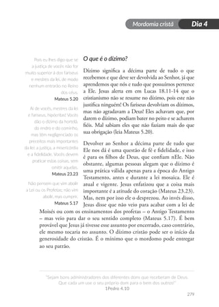 Mordomia cristã
279
“Sejam bons administradores dos diferentes dons que receberam de Deus.
Que cada um use o seu próprio dom para o bem dos outros!”
1Pedro 4.10
Dia 4
O que é o dízimo?
Dízimo significa a décima parte de tudo o que
recebemos e que deve ser devolvida ao Senhor, já que
aprendemos que nós e tudo que possuímos pertence
a Ele. Jesus alerta em em Lucas 18.11-14 que o
cristianismo não se resume no dízimo, pois este não
justifica ninguém! Os fariseus devolviam os dízimos,
mas não agradavam a Deus! Eles achavam que, por
darem o dízimo, podiam bater no peito e se acharem
fiéis. Mal sabiam eles que não faziam mais do que
sua obrigação (leia Mateus 5.20).
Devolver ao Senhor a décima parte de tudo que
Ele nos dá é uma questão de fé e fidelidade, e isso
é para os filhos de Deus, que confiam nEle. Não
obstante, algumas pessoas alegam que o dízimo é
uma prática válida apenas para a época do Antigo
Testamento, antes e durante a lei mosaica. Ele é
atual e vigente. Jesus enfatizou que a coisa mais
importante é a atitude do coração (Mateus 23.23).
Mas, nem por isso ele o desprezou. Ao invés disso,
Jesus disse que não veio para acabar com a lei de
Moisés ou com os ensinamentos dos profetas – o Antigo Testamento
– mas veio para dar o seu sentido completo (Mateus 5.17). É bem
provável que Jesus já tivesse esse assunto por encerrado, caso contrário,
ele mesmo tocaria no assunto. O dízimo cristão pode ser o início da
generosidade do cristão. É o mínimo que o mordomo pode entregar
ao seu patrão.
Pois eu lhes digo que se
a justiça de vocês não for
muito superior à dos fariseus
e mestres da lei, de modo
nenhum entrarão no Reino
dos céus.
Mateus 5.20
Ai de vocês, mestres da lei
e fariseus, hipócritas! Vocês
dão o dízimo da hortelã,
do endro e do cominho,
mas têm negligenciado os
preceitos mais importantes
da lei: a justiça, a misericórdia
e a fidelidade. Vocês devem
praticar estas coisas, sem
omitir aquelas.
Mateus 23.23
Não pensem que vim abolir
a Lei ou os Profetas; não vim
abolir, mas cumprir.
Mateus 5.17
 