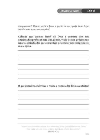 Mordomia cristã
281
“Sejam bons administradores dos diferentes dons que receberam de Deus.
Que cada um use o seu próprio dom para o bem dos outros!”
1Pedro 4.10
Dia 4
compromisso? Deseja servir a Jesus a partir de sua igreja local? Que
dúvidas você tem a esse respeito?
Coloque seus anseios diante de Deus e converse com seu
discipulador/professor para que, juntos, vocês estejam procurando
sanar as dificuldades que o impedem de assumir um compromisso
com a igreja.
O que impede você de viver o ensino a respeito dos dízimos e ofertas?
 