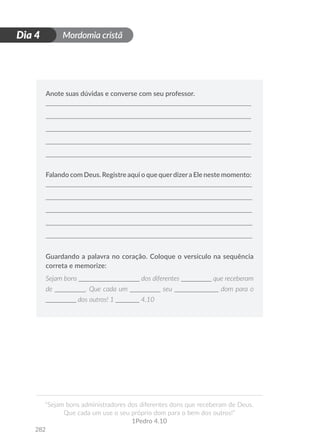 Mordomia cristã
282
D
i
a
1
“Sejam bons administradores dos diferentes dons que receberam de Deus.
Que cada um use o seu próprio dom para o bem dos outros!”
1Pedro 4.10
Dia 4
Anote suas dúvidas e converse com seu professor.
Falando com Deus. Registre aqui o que querdizera Ele neste momento:
Guardando a palavra no coração. Coloque o versículo na sequência
correta e memorize:
Sejam bons __________________ dos diferentes _________ que receberam
de _________. Que cada um _________ seu _____________ dom para o
_________ dos outros! 1 _______ 4.10
 
