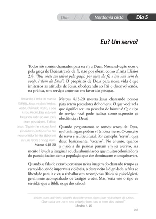 Dia: Mordomia cristã
283
“Sejam bons administradores dos diferentes dons que receberam de Deus.
Que cada um use o seu próprio dom para o bem dos outros!”
1Pedro 4.10
Dia 5
Todos nós somos chamados para servir a Deus. Nossa salvação ocorre
pela graça de Deus através da fé, não por obras, como afirma Efésios
2.8: “Pois vocês são salvos pela graça, por meio da fé, e isto não vem de
vocês, é dom de Deus”. O propósito de Deus para nossa vida é que
imitemos as atitudes de Jesus, obedecendo ao Pai e desenvolvendo,
na prática, um serviço amoroso em favor das pessoas.
Mateus 4.18-20 mostra Jesus chamando pessoas
para serem pescadores de homens. O que você acha
que significa ser um pescador de homens? Que tipo
de serviço você pode realizar como expressão de
obediência a Deus?
Quando perguntamos se somos servos de Deus,
muitas imagens podem vir à nossa mente. O conceito
de servo é multicultural. Por exmeplo, “servo”, quer
dizer, basicamente, “escravo”. No entanto, quando
a maioria das pessoas pensam em ser escravo, sua
mente é levada a imaginar aquelas abominações que muitos colonizadores
do passado faziam com a população que eles dominavam e conquistavam.
Quando se fala de escravo pensamos nessa imagem do chamado tempo da
escravidão, onde imperava a violência, o desrespeito à dignidade, a falta de
liberdade para ir e vir, o trabalho sem recompensa (física ou psicológica),
geralmente acompanhado de castigos cruéis. Mas, seria esse o tipo de
servidão que a Bíblia exige dos salvos?
Eu? Um servo?
Andando à beira do mar da
Galiléia, Jesus viu dois irmãos:
Simão, chamado Pedro, e seu
irmão André. Eles estavam
lançando redes ao mar, pois
eram pescadores. E disse
Jesus: "Sigam-me, e eu os farei
pescadores de homens". No
mesmo instante eles deixaram
as suas redes e o seguiram.
Mateus 4.18-20
 