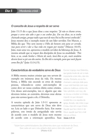 Mordomia cristã
284
D
i
a
1
“Sejam bons administradores dos diferentes dons que receberam de Deus.
Que cada um use o seu próprio dom para o bem dos outros!”
1Pedro 4.10
Dia 5
O conceito de Jesus a respeito de ser servo
João 15.15 diz o que Jesus disse a esse respeito: “Já não os chamo servos,
porque o servo não sabe o que o seu senhor faz. Em vez disso, eu os tenho
chamado amigos, porque tudo o que ouvi de meu Pai eu lhes tornei conhecido”.
Jesus mesmo deu o exemplo maior de um líder servidor. Em Marcos, a
Bíblia diz que “Pois nem mesmo o Filho do homem veio para ser servido,
mas para servir e dar a Sua vida em resgate por muitos” (Marcos 10.45).
João, mais uma vez, apresenta o modelo servidor da liderança de Jesus. A
mesma atitude que se requer dos discípulos de Jesus na atualidade: “Pois
bem, se eu, sendo Senhor e Mestre de vocês, lavei-lhes os pés, vocês também
devem lavar os pés uns dos outros. Eu lhes dei o exemplo, para que vocês façam
como lhes fiz” (João 13.14,15).
Características do verdadeiro servo de Deus
A Bíblia mostra muitos cristãos que nos servem de
exemplo em inúmeras áreas da vida. Da mesma
forma, a Bíblia não esconde os erros de muitas
pessoas, relatando-os como anti-exemplos de
como deve ser nossa conduta diária como cristãos.
Um desses anti-exemplos, isto é, alguém que não
devemos imitar, ao contrário, devemos estar alertas
para não sermos iguais a ele, é Diótrefes.
A terceira epístola de João 1.9-11 apresenta as
características que um servo de Deus não deve
ter. Leia ao lado o que Diótrefes fazia. Em outras
palavras, este irmão da antiguidade não serviu
de acordo com o modelo de Jesus nem mesmo
de acordo com a orientação apostólica. Suas
Escrevi à igreja, mas Diótrefes,
que gosta muito de ser o mais
importante entre eles, não nos
recebe. Portanto, se eu for,
chamarei a atenção dele para
o que está fazendo com suas
palavras maldosas contra nós.
Não satisfeito com isso, ele
se recusa a receber os irmãos,
impede os que desejam
recebê-los e os expulsa da
igreja. Amado, não imite o que
é mau, mas sim o que é bom.
Aquele que faz o bem é de
Deus; aquele que faz o mal
não viu a Deus.
3João 1.9-11
 