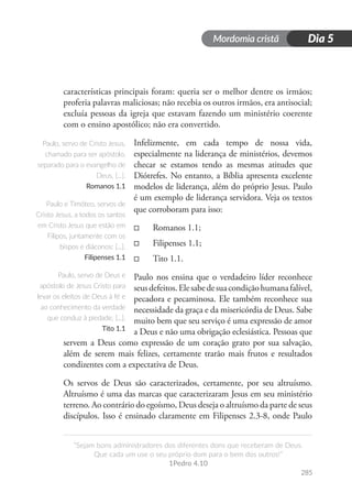 Mordomia cristã
285
“Sejam bons administradores dos diferentes dons que receberam de Deus.
Que cada um use o seu próprio dom para o bem dos outros!”
1Pedro 4.10
Dia 5
características principais foram: queria ser o melhor dentre os irmãos;
proferia palavras maliciosas; não recebia os outros irmãos, era antisocial;
excluía pessoas da igreja que estavam fazendo um ministério coerente
com o ensino apostólico; não era convertido.
Infelizmente, em cada tempo de nossa vida,
especialmente na liderança de ministérios, devemos
checar se estamos tendo as mesmas atitudes que
Diótrefes. No entanto, a Bíblia apresenta excelente
modelos de liderança, além do próprio Jesus. Paulo
é um exemplo de liderança servidora. Veja os textos
que corroboram para isso:
□
□ Romanos 1.1;
□
□ Filipenses 1.1;
□
□ Tito 1.1.
Paulo nos ensina que o verdadeiro líder reconhece
seusdefeitos.Elesabedesuacondiçãohumanafalível,
pecadora e pecaminosa. Ele também reconhece sua
necessidade da graça e da misericórdia de Deus. Sabe
muito bem que seu serviço é uma expressão de amor
a Deus e não uma obrigação eclesiástica. Pessoas que
servem a Deus como expressão de um coração grato por sua salvação,
além de serem mais felizes, certamente trarão mais frutos e resultados
condizentes com a expectativa de Deus.
Os servos de Deus são caracterizados, certamente, por seu altruísmo.
Altruísmo é uma das marcas que caracterizaram Jesus em seu ministério
terreno. Ao contrário do egoísmo, Deus deseja o altruísmo da parte de seus
discípulos. Isso é ensinado claramente em Filipenses 2.3-8, onde Paulo
Paulo, servo de Cristo Jesus,
chamado para ser apóstolo,
separado para o evangelho de
Deus, [...].
Romanos 1.1
Paulo e Timóteo, servos de
Cristo Jesus, a todos os santos
em Cristo Jesus que estão em
Filipos, juntamente com os
bispos e diáconos: [...].
Filipenses 1.1
Paulo, servo de Deus e
apóstolo de Jesus Cristo para
levar os eleitos de Deus à fé e
ao conhecimento da verdade
que conduz à piedade, [...].
Tito 1.1
 