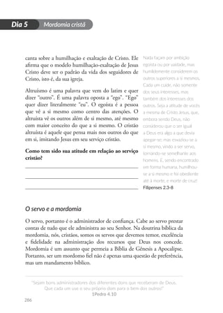 Mordomia cristã
286
D
i
a
1
“Sejam bons administradores dos diferentes dons que receberam de Deus.
Que cada um use o seu próprio dom para o bem dos outros!”
1Pedro 4.10
Dia 5
canta sobre a humilhação e exaltação de Cristo. Ele
afirma que o modelo humilhação-exaltação de Jesus
Cristo deve ser o padrão da vida dos seguidores de
Cristo, isto é, da sua igreja.
Altruísmo é uma palavra que vem do latim e quer
dizer “outro”. É uma palavra oposta a “ego”. “Ego”
quer dizer literalmente “eu”. O egoísta é a pessoa
que vê a si mesmo como centro das atenções. O
altruísta vê os outros além de si mesmo, até mesmo
com maior conceito do que a si mesmo. O cristão
altruísta é aquele que pensa mais nos outros do que
em si, imitando Jesus em seu serviço cristão.
Como tem sido sua atitude em relação ao serviço
cristão?
O servo e a mordomia
O servo, portanto é o administrador de confiança. Cabe ao servo prestar
contas de tudo que ele administra ao seu Senhor. Na doutrina bíblica da
mordomia, nós, cristãos, somos os servos que devemos temor, excelência
e fidelidade na administração dos recursos que Deus nos concede.
Mordomia é um assunto que permeia a Bíblia de Gênesis a Apocalipse.
Portanto, ser um mordomo fiel não é apenas uma questão de preferência,
mas um mandamento bíblico.
Nada façam por ambição
egoísta ou por vaidade, mas
humildemente considerem os
outros superiores a si mesmos.
Cada um cuide, não somente
dos seus interesses, mas
também dos interesses dos
outros. Seja a atitude de vocês
a mesma de Cristo Jesus, que,
embora sendo Deus, não
considerou que o ser igual
a Deus era algo a que devia
apegar-se; mas esvaziou-se a
si mesmo, vindo a ser servo,
tornando-se semelhante aos
homens. E, sendo encontrado
em forma humana, humilhou-
se a si mesmo e foi obediente
até à morte, e morte de cruz!
Filipenses 2.3-8
 