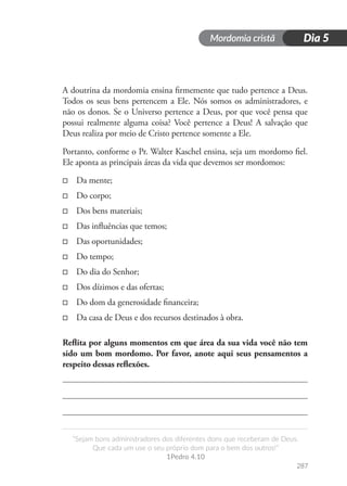 Mordomia cristã
287
“Sejam bons administradores dos diferentes dons que receberam de Deus.
Que cada um use o seu próprio dom para o bem dos outros!”
1Pedro 4.10
Dia 5
A doutrina da mordomia ensina firmemente que tudo pertence a Deus.
Todos os seus bens pertencem a Ele. Nós somos os administradores, e
não os donos. Se o Universo pertence a Deus, por que você pensa que
possui realmente alguma coisa? Você pertence a Deus! A salvação que
Deus realiza por meio de Cristo pertence somente a Ele.
Portanto, conforme o Pr. Walter Kaschel ensina, seja um mordomo fiel.
Ele aponta as principais áreas da vida que devemos ser mordomos:
□
□ Da mente;
□
□ Do corpo;
□
□ Dos bens materiais;
□
□ Das influências que temos;
□
□ Das oportunidades;
□
□ Do tempo;
□
□ Do dia do Senhor;
□
□ Dos dízimos e das ofertas;
□
□ Do dom da generosidade financeira;
□
□ Da casa de Deus e dos recursos destinados à obra.
Reflita por alguns momentos em que área da sua vida você não tem
sido um bom mordomo. Por favor, anote aqui seus pensamentos a
respeito dessas reflexões.
 