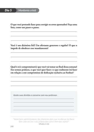 Mordomia cristã
288
D
i
a
1
“Sejam bons administradores dos diferentes dons que receberam de Deus.
Que cada um use o seu próprio dom para o bem dos outros!”
1Pedro 4.10
Dia 5
O que você pretende fazer para corrigir os erros apontados? Faça uma
lista, como um passo-a-passo.
Você é um dizimista fiel? Um ofertante generoso e regular? O que o
impede de obedecer esse mandamento?
Qual é o(s) compromisso(s) que você vai tomar ao final dessa semana?
Em termos práticos, o que você quer fazer e o que realmente irá fazer
em relação a este compromisso de dedicação exclusiva ao Senhor?
Anote suas dúvidas e converse com seu professor.
 