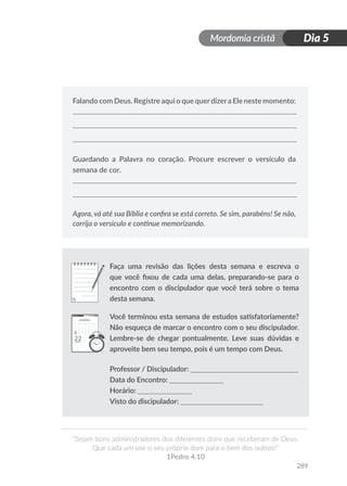 Mordomia cristã
289
“Sejam bons administradores dos diferentes dons que receberam de Deus.
Que cada um use o seu próprio dom para o bem dos outros!”
1Pedro 4.10
Dia 5
Falando com Deus. Registre aqui o que querdizera Ele neste momento:
Guardando a Palavra no coração. Procure escrever o versículo da
semana de cor.
Agora, vá até sua Bíblia e confira se está correto. Se sim, parabéns! Se não,
corrija o versículo e continue memorizando.
Faça uma revisão das lições desta semana e escreva o
que você fixou de cada uma delas, preparando-se para o
encontro com o discipulador que você terá sobre o tema
desta semana.
Você terminou esta semana de estudos satisfatoriamente?
Não esqueça de marcar o encontro com o seu discipulador.
Lembre-se de chegar pontualmente. Leve suas dúvidas e
aproveite bem seu tempo, pois é um tempo com Deus.
Professor / Discipulador: ______________________________
Data do Encontro: _______________
Horário: _______________
Visto do discipulador: _______________________
 