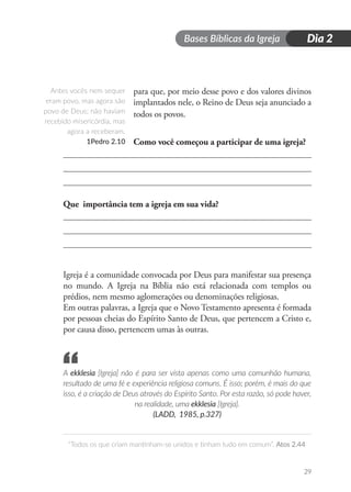 Bases Bíblicas da Igreja
“Todos os que criam mantinham-se unidos e tinham tudo em comum”. Atos 2.44
29
Dia 2
para que, por meio desse povo e dos valores divinos
implantados nele, o Reino de Deus seja anunciado a
todos os povos.
Como você começou a participar de uma igreja?
Que importância tem a igreja em sua vida?
Igreja é a comunidade convocada por Deus para manifestar sua presença
no mundo. A Igreja na Bíblia não está relacionada com templos ou
prédios, nem mesmo aglomerações ou denominações religiosas.
Em outras palavras, a Igreja que o Novo Testamento apresenta é formada
por pessoas cheias do Espírito Santo de Deus, que pertencem a Cristo e,
por causa disso, pertencem umas às outras.
A ekklesia [Igreja] não é para ser vista apenas como uma comunhão humana,
resultado de uma fé e experiência religiosa comuns. É isso; porém, é mais do que
isso, é a criação de Deus através do Espírito Santo. Por esta razão, só pode haver,
na realidade, uma ekklesia [Igreja].
(LADD, 1985, p.327)
Antes vocês nem sequer
eram povo, mas agora são
povo de Deus; não haviam
recebido misericórdia, mas
agora a receberam.
1Pedro 2.10
“
 