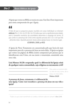 D
i
a
1 Bases Bíblicas da Igreja
“Todos os que criam mantinham-se unidos e tinham tudo em comum”. Atos 2.44
30
Dia 2
AIgrejaquevemosnaBíbliasereuniaemcasas.Estefatoébemimportante
para nossa compreensão do que é Igreja.
O fato de que os pequenos grupos reunidos em casas individuais se chamam
ekklesia (Fm 2, 1Co 16.19, Rm 16.15) indica que nem a significância da cidade,
nem o tamanho numérico da assembleia determina o emprego do termo. O
que conta é a presença de Cristo entre aquelas pessoas (Gl 3.1) e a fé que Ele
alimenta nelas. Quando possível, havia várias igrejas/casas no mesmo lugar.
(COENEN, 2000, p.403)
A Igreja do Novo Testamento era caracterizada pelo que havia de mais
importante para ela: a presença de Jesus no meio deles. A Igreja ou igrejas
que vemos nas páginas da Bíblia era(m) composta(s) por pessoas que se
identificavam com Cristo, em sua morte e ressurreição, assumindo uma
nova vida.
Leia Mateus 18.20 e responda: qual é o diferencial da Igreja cristã
de qualquer outra comunidade, seja religiosa ou meramente civil?
A presença de Jesus, certamente, é o diferencial de
uma Igreja. Como você reconhece a presença de Jesus em sua vida e
igreja?
Pois onde se reunirem dois
ou três em meu nome, ali eu
estou no meio deles.
Mateus 18.20
“
 