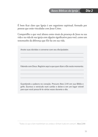 Bases Bíblicas da Igreja
“Todos os que criam mantinham-se unidos e tinham tudo em comum”. Atos 2.44
31
Dia 2
É bom ficar claro que Igreja é um organismo espiritual, formado por
pessoas que estão vinculadas com Jesus Cristo.
Compartilhe o que você alistou como sinais da presença de Jesus na sua
vida e na vida de sua igreja com alguém significativo para você, como um
testemunho da diferença que Ele faz em sua vida.
Anote suas dúvidas e converse com seu discipulador.
Falando com Deus. Registre aqui o que querdizera Ele neste momento:
Guardando a palavra no coração. Procure Atos 2.44 em sua Bíblia e
grife. Escreva o versículo num cartão e deixe-o em um lugar visível
para que você possa lê-lo várias vezes durante o dia.
 