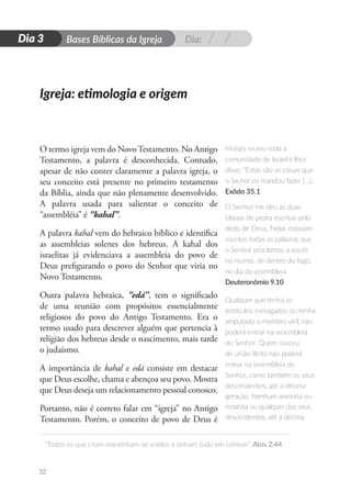 Dia:
D
i
a
1 Bases Bíblicas da Igreja
“Todos os que criam mantinham-se unidos e tinham tudo em comum”. Atos 2.44
32
Dia 3
O termo igreja vem do NovoTestamento. No Antigo
Testamento, a palavra é desconhecida. Contudo,
apesar de não conter claramente a palavra igreja, o
seu conceito está presente no primeiro testamento
da Bíblia, ainda que não plenamente desenvolvido.
A palavra usada para salientar o conceito de
“assembléia” é “kahal”.
A palavra kahal vem do hebraico bíblico e identifica
as assembleias solenes dos hebreus. A kahal dos
israelitas já evidenciava a assembleia do povo de
Deus prefigurando o povo do Senhor que viria no
Novo Testamento.
Outra palavra hebraica, “edá”, tem o significado
de uma reunião com propósitos essencialmente
religiosos do povo do Antigo Testamento. Era o
termo usado para descrever alguém que pertencia à
religião dos hebreus desde o nascimento, mais tarde
o judaísmo.
A importância de kahal e edá consiste em destacar
que Deus escolhe, chama e abençoa seu povo. Mostra
que Deus deseja um relacionamento pessoal conosco.
Portanto, não é correto falar em “igreja” no Antigo
Testamento. Porém, o conceito de povo de Deus é
Igreja: etimologia e origem
Moisés reuniu toda a
comunidade de Israel e lhes
disse: “Estas são as coisas que
o Senhor os mandou fazer […].
Exôdo 35.1
O Senhor me deu as duas
tábuas de pedra escritas pelo
dedo de Deus. Nelas estavam
escritas todas as palavras que
o Senhor proclamou a vocês
no monte, de dentro do fogo,
no dia da assembleia.
Deuteronômio 9.10
Qualquer que tenha os
testículos esmagados ou tenha
amputado o membro viril, não
poderá entrar na assembleia
do Senhor. Quem nasceu
de união ilícita não poderá
entrar na assembleia do
Senhor, como também os seus
descendentes, até a décima
geração. Nenhum amonita ou
moabita ou qualquer dos seus
descendentes, até a décima
 