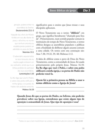 Bases Bíblicas da Igreja
“Todos os que criam mantinham-se unidos e tinham tudo em comum”. Atos 2.44
33
Dia 3
significativo para o ensino que Jesus trouxe e seus
discípulos aplicaram.
O Novo Testamento usa o termo “ekklesia”, em
grego, que significa literalmente “chamado para fora
de”. Primeiramente, num sentido popular comum às
instituições do tempo do Novo Testamento, o termo
ekklesia designa as assembleias populares e públicas
com a finalidade de deliberar algum assunto comum
a uma cidade. Os textos com esta conotação são:
Atos 7.38; 19.32, 39, 40; Hebreus 2.12.
A ideia de ekklesia como o povo de Deus do Novo
Testamento, como a comunidade de Jesus, foi usada
primeiramente pelo próprio Jesus. Mateus 16.18:
Eu lhe digo que você é Pedro, e sobre esta pedra
edificarei a minha igreja, e as portas do Hades não
poderão vencê-la.
Quem foi a primeira pessoa na Bíblia a usar o
termo ekklesia como a Igreja de Jesus?
Quando Jesus diz que as portas do Hades, ou Inferno, não poderão
prevalecer sobre sua Igreja, entendemos que existe algum tipo de
oposição à comunidade de Jesus. Que tipo de oposição é essa?
geração, poderá entrar na
assembleia do Senhor.
Deuteronômio 23.1-3
Naquele dia o livro de Moisés
foi lido em voz alta diante do
povo, e ali achou-se escrito
que nenhum amonita ou
moabita jamais poderia ser
admitido no povo de Deus.
Neemias 13.1
O adversário saqueia todos
os seus tesouros; ela viu
nações pagãs entrarem em
seu santuário, sendo que tu as
tinhas proibido de participar
das tuas assembleias.
Lamentações 1.10
Eu lhe digo que você é Pedro,
e sobre esta pedra edificarei a
minha igreja, e as portas do
Hades não poderão vencê-la.
Mateus 16.18
 