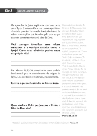 D
i
a
1 Bases Bíblicas da Igreja
“Todos os que criam mantinham-se unidos e tinham tudo em comum”. Atos 2.44
34
Dia 3
Os apóstolos de Jesus explicaram em suas cartas
que a Igreja é a comunidade das pessoas que foram
chamadas para fora do mundo, isto é, do sistema de
valores corrompidos por Satanás e pelo pecado, que
estão em constante oposição à obra de Deus.
Você consegue identificar esses valores
mundanos e a oposição satânica contra a
Igreja? Como estas influências podem atacar
sua própria vida?
Em Mateus 16.13-20 encontramos uma verdade
fundamental para o entendimento da origem da
Igreja. Leia esse texto com atenção, pausadamente.
Escreva o que você entendeu ao ler este texto.
Quem revelou a Pedro que Jesus era o Cristo, o
Filho do Deus vivo?
Chegando Jesus à região de
Cesareia de Filipe, perguntou
aos seus discípulos: “Quem
os homens dizem que o
Filho do homem é?” Eles
responderam: “Alguns dizem
que é João Batista; outros,
Elias; e, ainda outros, Jeremias
ou um dos profetas”. “E
vocês?”, perguntou ele. “Quem
vocês dizem que eu sou?”
Simão Pedro respondeu: “Tu
és o Cristo, o Filho do Deus
vivo”. Respondeu Jesus:
“Feliz é você, Simão, filho de
Jonas! Porque isto não lhe foi
revelado por carne ou sangue,
mas por meu Pai que está
nos céus. E eu lhe digo que
você é Pedro, e sobre esta
pedra edificarei a minha igreja,
e as portas do Hades não
poderão vencê-la. Eu lhe darei
as chaves do Reino dos céus;
o que você ligar na terra terá
sido ligado nos céus, e o que
você desligar na terra terá sido
desligado nos céus”. Então
advertiu a seus discípulos que
não contassem a ninguém que
ele era o Cristo.
Mateus 16.13-20
 