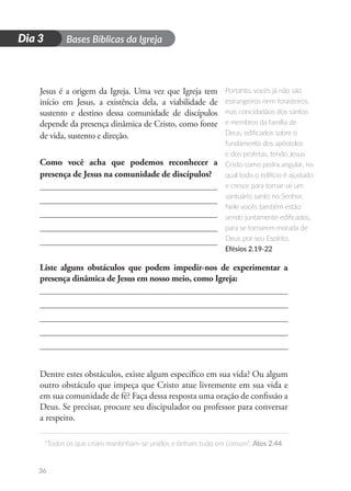 D
i
a
1 Bases Bíblicas da Igreja
“Todos os que criam mantinham-se unidos e tinham tudo em comum”. Atos 2.44
36
Dia 3
Jesus é a origem da Igreja. Uma vez que Igreja tem
início em Jesus, a existência dela, a viabilidade de
sustento e destino dessa comunidade de discípulos
depende da presença dinâmica de Cristo, como fonte
de vida, sustento e direção.
Como você acha que podemos reconhecer a
presença de Jesus na comunidade de discípulos?
Liste alguns obstáculos que podem impedir-nos de experimentar a
presença dinâmica de Jesus em nosso meio, como Igreja:
Dentre estes obstáculos, existe algum específico em sua vida? Ou algum
outro obstáculo que impeça que Cristo atue livremente em sua vida e
em sua comunidade de fé? Faça dessa resposta uma oração de confissão a
Deus. Se precisar, procure seu discipulador ou professor para conversar
a respeito.
Portanto, vocês já não são
estrangeiros nem forasteiros,
mas concidadãos dos santos
e membros da família de
Deus, edificados sobre o
fundamento dos apóstolos
e dos profetas, tendo Jesus
Cristo como pedra angular, no
qual todo o edifício é ajustado
e cresce para tornar-se um
santuário santo no Senhor.
Nele vocês também estão
sendo juntamente edificados,
para se tornarem morada de
Deus por seu Espírito.
Efésios 2.19-22
 